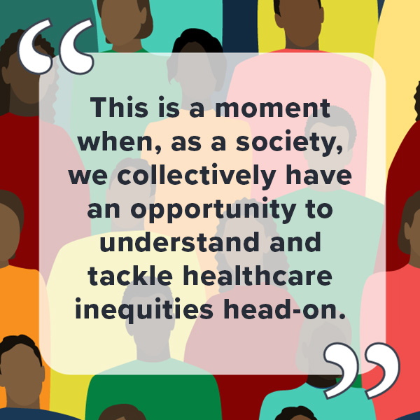 Pull Quote: This is a moment when, as a society, we collectively have an opportunity to understand and tackle healthcare inequities head-on.