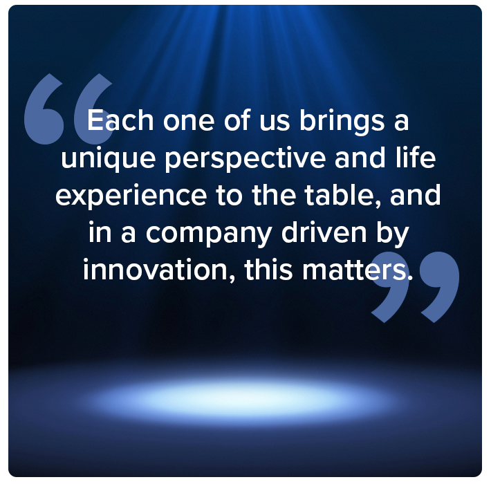 Each one of us brings a unique perspective and life experience to the table, and in a company driven by innovation, this matters.